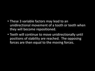 • These 3 variable factors may lead to an
unidirectional movement of a tooth or teeth when
they will become repositioned.
• Teeth will continue to move unidirectionally until
positions of stability are reached. The opposing
forces are then equal to the moving forces.
 