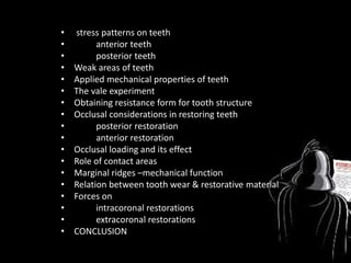 • stress patterns on teeth
• anterior teeth
• posterior teeth
• Weak areas of teeth
• Applied mechanical properties of teeth
• The vale experiment
• Obtaining resistance form for tooth structure
• Occlusal considerations in restoring teeth
• posterior restoration
• anterior restoration
• Occlusal loading and its effect
• Role of contact areas
• Marginal ridges –mechanical function
• Relation between tooth wear & restorative material
• Forces on
• intracoronal restorations
• extracoronal restorations
• CONCLUSION
 