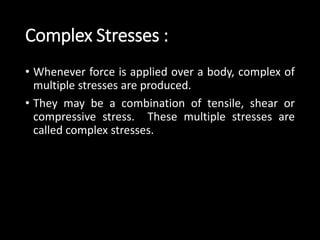 Complex Stresses :
• Whenever force is applied over a body, complex of
multiple stresses are produced.
• They may be a combination of tensile, shear or
compressive stress. These multiple stresses are
called complex stresses.
 