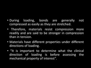 • During loading, bonds are generally not
compressed as easily as they are stretched.
• Therefore, materials resist compression more
readily and are said to be stronger in compression
than in tension.
• Materials have different properties under different
directions of loading.
• “It is important to determine what the clinical
direction of loading is before assessing the
mechanical property of interest”.
 