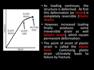 • As loading continues, the
structure is deformed. At first
this deformation (or strain) is
completely reversible (Elastic
strain).
• However, increased loading
finally produces some
irreversible strain as well
(plastic strain), which causes
permanent deformation.
• The point of onset of plastic
strain is called the elastic
limit. Continuing plastic
strain ultimately leads to
failure by fracture.
 
