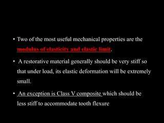 • Two of the most useful mechanical properties are the
modulus of elasticity and elastic limit.
• A restorative material generally should be very stiff so
that under load, its elastic deformation will be extremely
small.
• An exception is Class V composite which should be
less stiff to accommodate tooth flexure
 