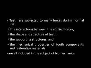 • Teeth are subjected to many forces during normal
use.
The interactions between the applied forces,
the shape and structure of teeth,
the supporting structures, and
the mechanical properties of tooth components
and restorative materials
-are all included in the subject of biomechanics
 
