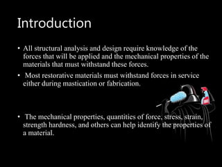 Introduction
• All structural analysis and design require knowledge of the
forces that will be applied and the mechanical properties of the
materials that must withstand these forces.
• Most restorative materials must withstand forces in service
either during mastication or fabrication.
• The mechanical properties, quantities of force, stress, strain,
strength hardness, and others can help identify the properties of
a material.
 