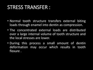 STRESS TRANSFER :
• Normal tooth structure transfers external biting
loads through enamel into dentin as compression.
• The concentrated external loads are distributed
over a large internal volume of tooth structure and
the local stresses are lower.
• During this process a small amount of dentin
deformation may occur which results in tooth
flexure .
 