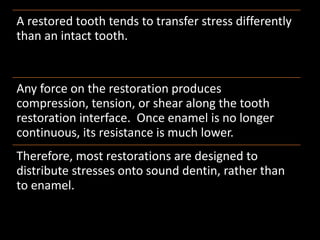 A restored tooth tends to transfer stress differently
than an intact tooth.
Any force on the restoration produces
compression, tension, or shear along the tooth
restoration interface. Once enamel is no longer
continuous, its resistance is much lower.
Therefore, most restorations are designed to
distribute stresses onto sound dentin, rather than
to enamel.
 
