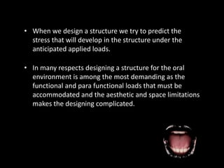 • In many respects designing a structure for the oral
environment is among the most demanding as the
functional and para functional loads that must be
accommodated and the aesthetic and space limitations
makes the designing complicated.
• When we design a structure we try to predict the
stress that will develop in the structure under the
anticipated applied loads.
 