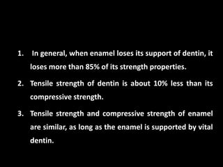 1. In general, when enamel loses its support of dentin, it
loses more than 85% of its strength properties.
2. Tensile strength of dentin is about 10% less than its
compressive strength.
3. Tensile strength and compressive strength of enamel
are similar, as long as the enamel is supported by vital
dentin.
 