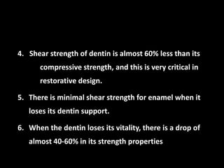 4. Shear strength of dentin is almost 60% less than its
compressive strength, and this is very critical in
restorative design.
5. There is minimal shear strength for enamel when it
loses its dentin support.
6. When the dentin loses its vitality, there is a drop of
almost 40-60% in its strength properties
 