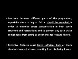 • Junctions between different parts of the preparation,
especially those acting as fulcra, should be rounded in
order to minimize stress concentration in both tooth
structure and restorations and to prevent any such sharp
components from acting as shear lines for fracture failure.
• Retentive features must leave sufficient bulk of tooth
structure to resist stresses resulting from displacing forces
 