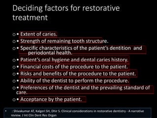 Deciding factors for restorative
treatment
o• Extent of caries.
o• Strength of remaining tooth structure.
o• Specific characteristics of the patient’s dentition and
periodontal health.
o• Patient’s oral hygiene and dental caries history.
o• Financial costs of the procedure to the patient.
o• Risks and benefits of the procedure to the patient.
o• Ability of the dentist to perform the procedure.
o• Preferences of the dentist and the prevailing standard of
care.
o• Acceptance by the patient.
• : Shivakumar AT, Kalgeri SH, Dhir S. Clinical considerations in restorative dentistry - A narrative
review. J Int Clin Dent Res Organ
 