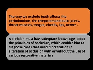 The way we occlude teeth affects the
periodontium, the temporomandibular joints,
throat muscles, tongue, cheeks, lips, nerves .
A clinician must have adequate knowledge about
the principles of occlusion, which enables him to
diagnose cases that need modifications /
alteration of occlusion with or without the use of
various restorative materials
 