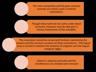 The resin composites and the glass ionomer
cements are mainly used in anterior
restorations.
Though these teeth do not come under direct
occlusion, however, they do take part in
various movements of the mandible.
The restoration should be carved and finished, maintaining the
contacts and the cervical curvature of these restorations. The lingual
area is carved to maintain the anatomy of cingulum and the lingual
marginal ridges.
Patient is asked to protrude and the
interferences are checked and removed
 