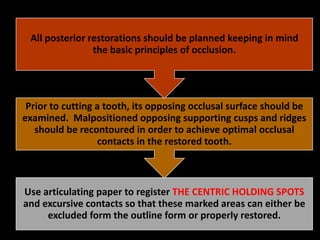 Use articulating paper to register THE CENTRIC HOLDING SPOTS
and excursive contacts so that these marked areas can either be
excluded form the outline form or properly restored.
Prior to cutting a tooth, its opposing occlusal surface should be
examined. Malpositioned opposing supporting cusps and ridges
should be recontoured in order to achieve optimal occlusal
contacts in the restored tooth.
All posterior restorations should be planned keeping in mind
the basic principles of occlusion.
 