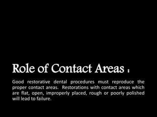 Role of Contact Areas :
Good restorative dental procedures must reproduce the
proper contact areas. Restorations with contact areas which
are flat, open, improperly placed, rough or poorly polished
will lead to failure.
 