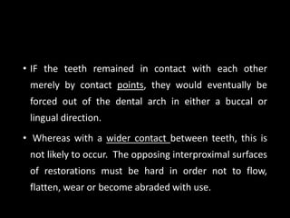 • IF the teeth remained in contact with each other
merely by contact points, they would eventually be
forced out of the dental arch in either a buccal or
lingual direction.
• Whereas with a wider contact between teeth, this is
not likely to occur. The opposing interproximal surfaces
of restorations must be hard in order not to flow,
flatten, wear or become abraded with use.
 