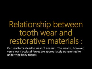 Relationship between
tooth wear and
restorative materials :
Occlusal forces lead to wear of enamel. The wear is, however,
very slow if occlusal forces are appropriately transmitted to
underlying bony tissues
 
