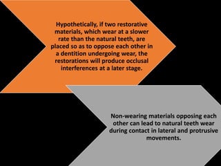 Hypothetically, if two restorative
materials, which wear at a slower
rate than the natural teeth, are
placed so as to oppose each other in
a dentition undergoing wear, the
restorations will produce occlusal
interferences at a later stage.
Non-wearing materials opposing each
other can lead to natural teeth wear
during contact in lateral and protrusive
movements.
 