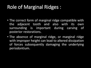 Role of Marginal Ridges :
• The correct form of marginal ridge compatible with
the adjacent tooth and also with its own
surrounding is important during carving of
posterior restorations.
• The absence of marginal ridge, or marginal ridge
with improper height can lead to altered dissipation
of forces subsequently damaging the underlying
periodontium.
 