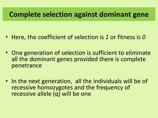 Complete selection against dominant gene
• Here, the coefficient of selection is 1 or fitness is 0
• One generation of selection is sufficient to eliminate
all the dominant genes provided there is complete
penetrance
• In the next generation, all the individuals will be of
recessive homozygotes and the frequency of
recessive allele (q) will be one
 