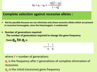  Not be possible because we can eliminate only those recessive alleles which are present
in recessive homozygote, since the heterozygote is undetected
 Number of generations required:
The number of generations required to change the gene frequency
from q0 to qt is
where t = number of generations
qt is the frequency after t generations of complete elimination of
recessives
q0 is the initial (recessive) gene frequency
Complete selection against recessive alleles :
 
