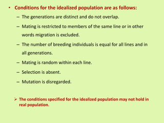 • Conditions for the idealized population are as follows:
– The generations are distinct and do not overlap.
– Mating is restricted to members of the same line or in other
words migration is excluded.
– The number of breeding individuals is equal for all lines and in
all generations.
– Mating is random within each line.
– Selection is absent.
– Mutation is disregarded.
 The conditions specified for the idealized population may not hold in
real population.
 
