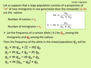 Let us suppose that a large population consists of a proportion of
“m” of new immigrants in one generation then the remainder (1-m)
are the natives
Number of natives = n1
Number of immigrants = n2
 Let the frequency of a certain allele ( A ) be qm among the
immigrants and q0 among the natives
Then the frequency of the allele in the mixed population q1 will be
q1 = m qm + (1 – m) q0
q1 = m qm + q0 – m q0
q1 = m qm – m q0 + q0
q1 = m (qm – q0) + q0
Contd: migration
 