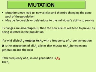MUTATION
• Mutations may lead to new alleles and thereby changing the gene
pool of the population
• May be favourable or deleterious to the individual’s ability to survive
If changes are advantageous, then the new alleles will tend to prevail by
being selected in the population
If a wild allele A 1 mutates to A2 with a frequency of u per generation
u is the proportion of all A1 alleles that mutate to A2 between one
generation and the next
If the frequency of A1 in one generation is p0
Then,
 