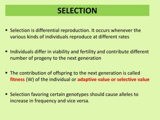 SELECTION
 Selection is differential reproduction. It occurs whenever the
various kinds of individuals reproduce at different rates
 Individuals differ in viability and fertility and contribute different
number of progeny to the next generation
 The contribution of offspring to the next generation is called
fitness (W) of the individual or adaptive value or selective value
 Selection favoring certain genotypes should cause alleles to
increase in frequency and vice versa.
 