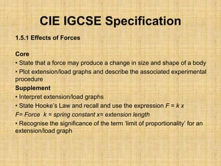 CIE IGCSE Specification
1.5.1 Effects of Forces
Core
• State that a force may produce a change in size and shape of a body
• Plot extension/load graphs and describe the associated experimental
procedure
Supplement
• Interpret extension/load graphs
• State Hooke’s Law and recall and use the expression F = k x
F= Force k = spring constant x= extension length
• Recognise the significance of the term ‘limit of proportionality’ for an
extension/load graph
 