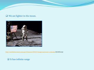  We are lighter in the moon.
http://earthobservatory.nasa.gov/Features/GRACE/Images/astronaut_jump.jpg (06/08/2015)
 It has infinite range
 
