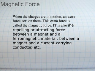 Magnetic Force

    When the charges are in motion, an extra
    force acts on them. This extra force is
    called the magnetic force. IT is also the
    repelling or attracting force
    between a magnet and a
    ferromagnetic material, between a
    magnet and a current-carrying
    conductor, etc.
 