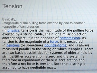 Tension

Basically,
-magnitude of the pulling force exerted by one to another
-opposite of compression
-In physics, tension is the magnitude of the pulling force
exerted by a string, cable, chain, or similar object on
another object. It is the opposite of compression. As
tension is the magnitude of a force, it is measured
in newtons (or sometimes pounds-force) and is always
measured parallel to the string on which it applies. There
are two basic possibilities for systems of objects held by
strings.Either acceleration is zero and the system is
therefore in equilibrium or there is acceleration and
therefore a net force is present. Note that a string is
assumed to have negligible mass.
 