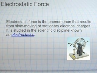 Electrostatic Force

  Electrostatic force is the phenomenon that results
  from slow-moving or stationary electrical charges.
  It is studied in the scientific discipline known
  as electrostatics.
 