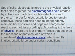 Specifically, electrostatic force is the physical reaction
that holds together the electromagnetic field created
by sub-atomic particles, such as electrons and
protons. In order for electrostatic forces to remain
cohesive, these particles need to independently
maintain both positive and negative charges and
react to each other accordingly. According to the laws
of physics, there are four primary forces that describe
the reactions of particles, one of which is
considered electromagnetic force, which results
in electrostatic force under certain conditions.
 