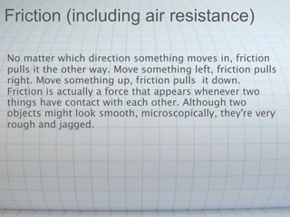 Friction (including air resistance)

No matter which direction something moves in, friction
pulls it the other way. Move something left, friction pulls
right. Move something up, friction pulls  it down.
Friction is actually a force that appears whenever two
things have contact with each other. Although two
objects might look smooth, microscopically, they're very
rough and jagged.
 