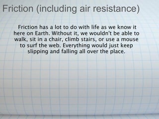 Friction (including air resistance)
    Friction has a lot to do with life as we know it
  here on Earth. Without it, we wouldn't be able to
  walk, sit in a chair, climb stairs, or use a mouse
     to surf the web. Everything would just keep
        slipping and falling all over the place.
 