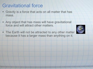 Gravitational force
• Gravity is a force that acts on all matter that has
  mass.

• Any object that has mass will have gravitational
  force and will attract other matters.

• The Earth will not be attracted to any other matter
  because it has a larger mass than anything on it.
 
