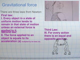 Gravitational force
There are three laws from Newton:
First law:
I. Every object in a state of
uniform motion tends to
remain in that state of motion
unless an external force is
applied to it.                                 Third Law: 
Second law:                                    III. For every action
II. The force applied to an                    there is an equal and
object is equals to its                        opposite reaction.
acceleration (a) multiplied by its mass (m).
 