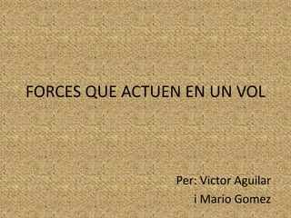 FORCES QUE ACTUEN EN UN VOL 
Per: Victor Aguilar 
i Mario Gomez 
 