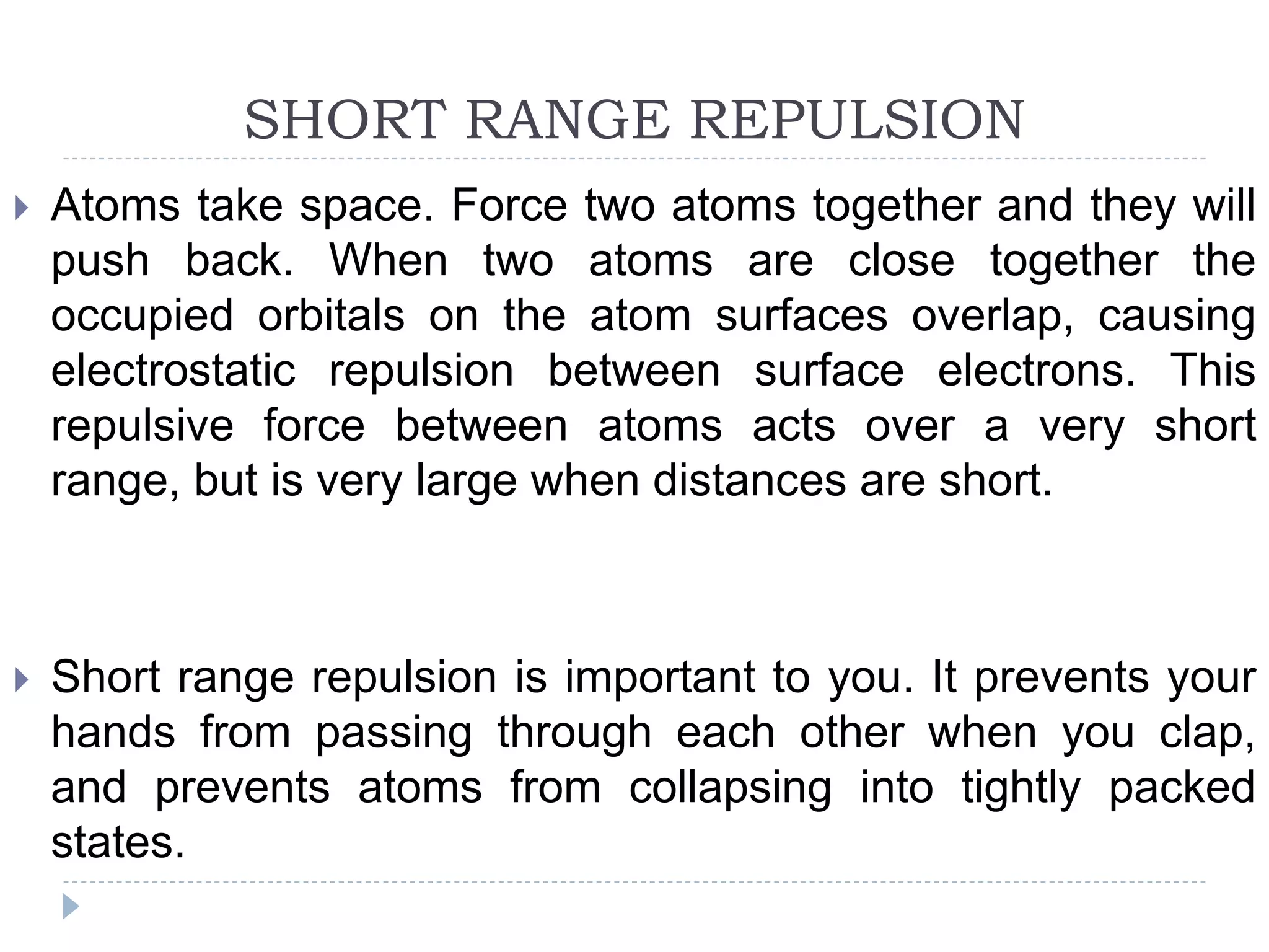 SHORT RANGE REPULSION
 Atoms take space. Force two atoms together and they will
push back. When two atoms are close together the
occupied orbitals on the atom surfaces overlap, causing
electrostatic repulsion between surface electrons. This
repulsive force between atoms acts over a very short
range, but is very large when distances are short.
 Short range repulsion is important to you. It prevents your
hands from passing through each other when you clap,
and prevents atoms from collapsing into tightly packed
states.
 