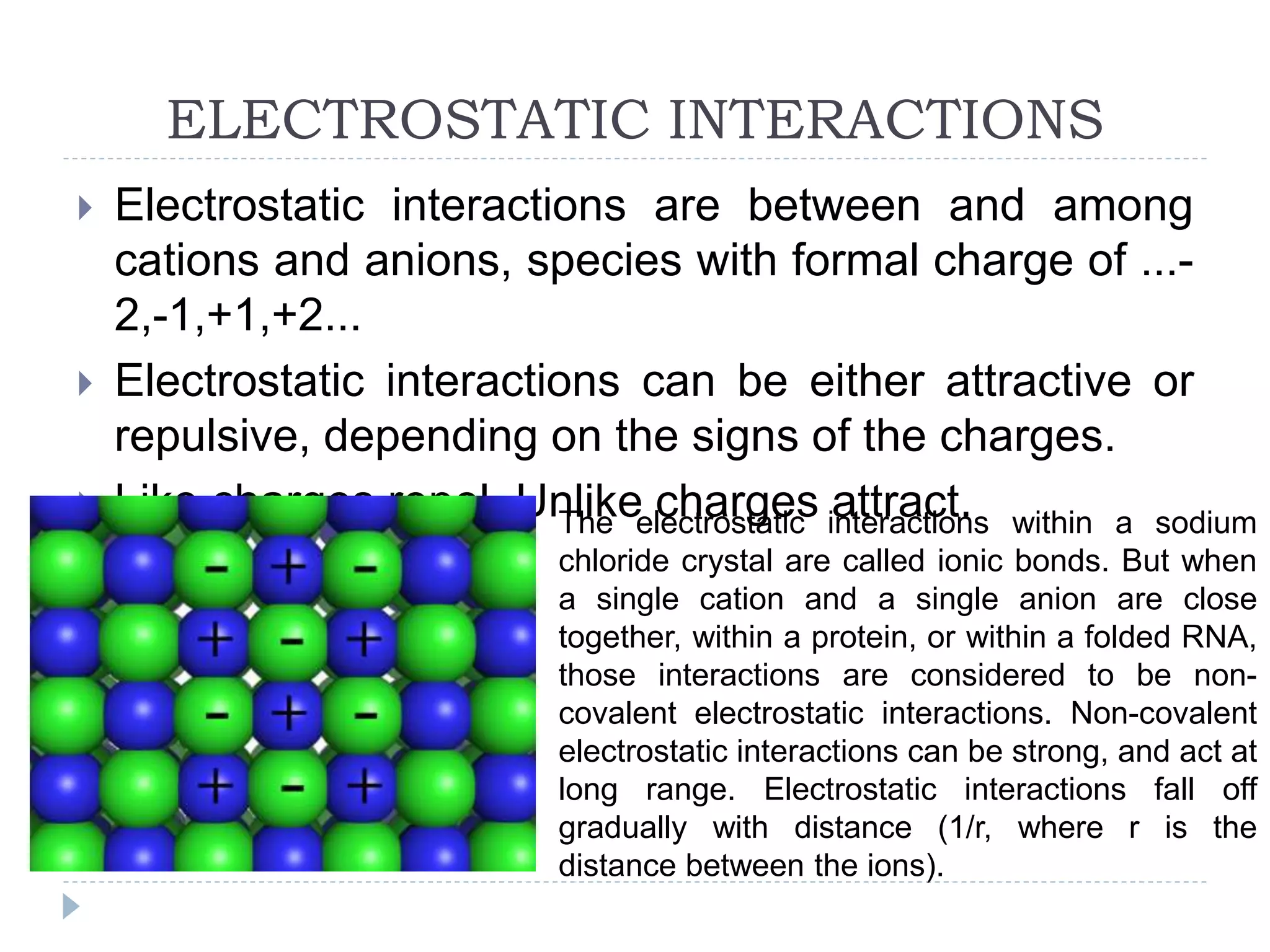 ELECTROSTATIC INTERACTIONS
 Electrostatic interactions are between and among
cations and anions, species with formal charge of ...-
2,-1,+1,+2...
 Electrostatic interactions can be either attractive or
repulsive, depending on the signs of the charges.
 Like charges repel. Unlike charges attract.The electrostatic interactions within a sodium
chloride crystal are called ionic bonds. But when
a single cation and a single anion are close
together, within a protein, or within a folded RNA,
those interactions are considered to be non-
covalent electrostatic interactions. Non-covalent
electrostatic interactions can be strong, and act at
long range. Electrostatic interactions fall off
gradually with distance (1/r, where r is the
distance between the ions).
 