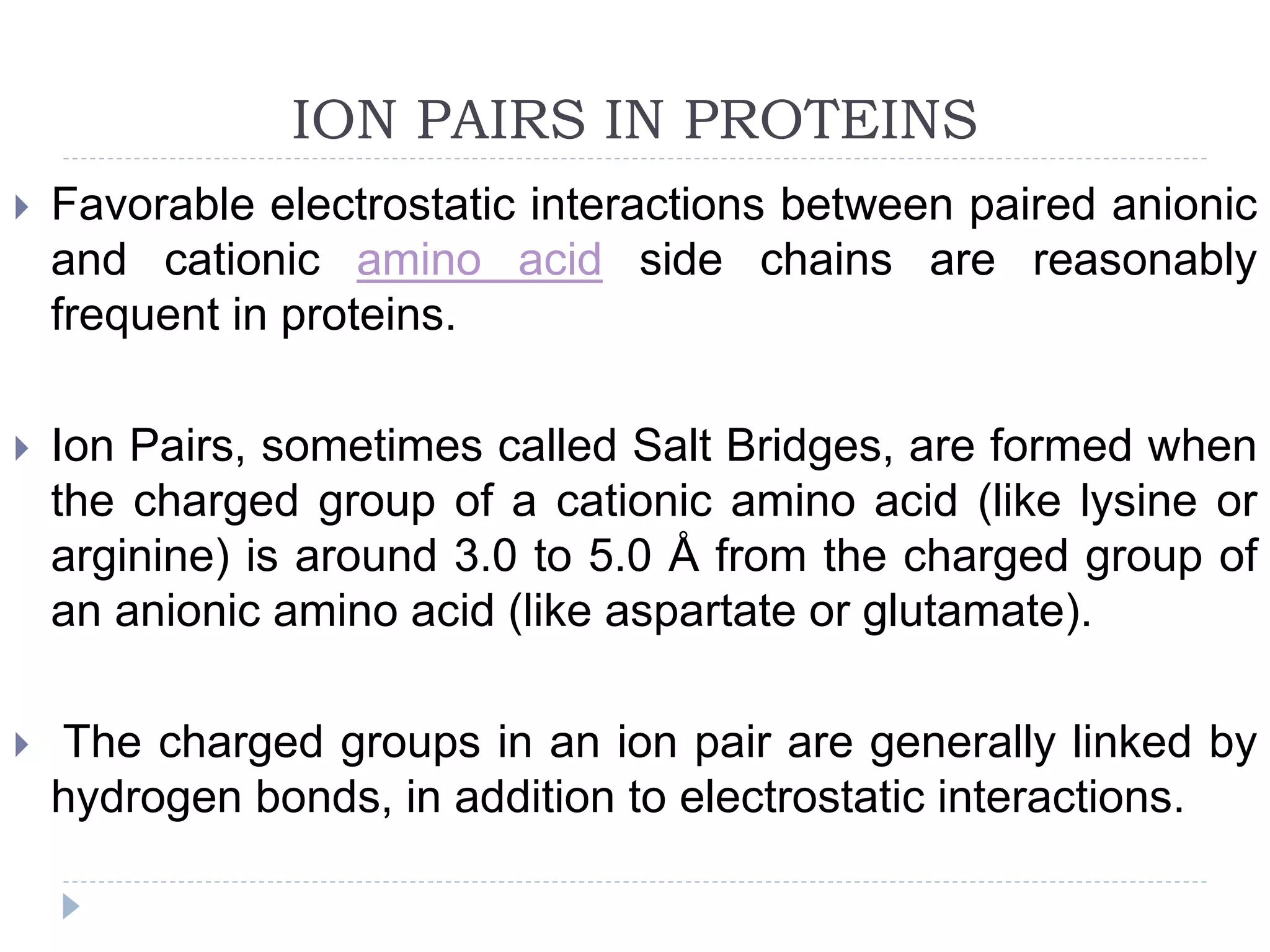 ION PAIRS IN PROTEINS
 Favorable electrostatic interactions between paired anionic
and cationic amino acid side chains are reasonably
frequent in proteins.
 Ion Pairs, sometimes called Salt Bridges, are formed when
the charged group of a cationic amino acid (like lysine or
arginine) is around 3.0 to 5.0 Å from the charged group of
an anionic amino acid (like aspartate or glutamate).
 The charged groups in an ion pair are generally linked by
hydrogen bonds, in addition to electrostatic interactions.
 