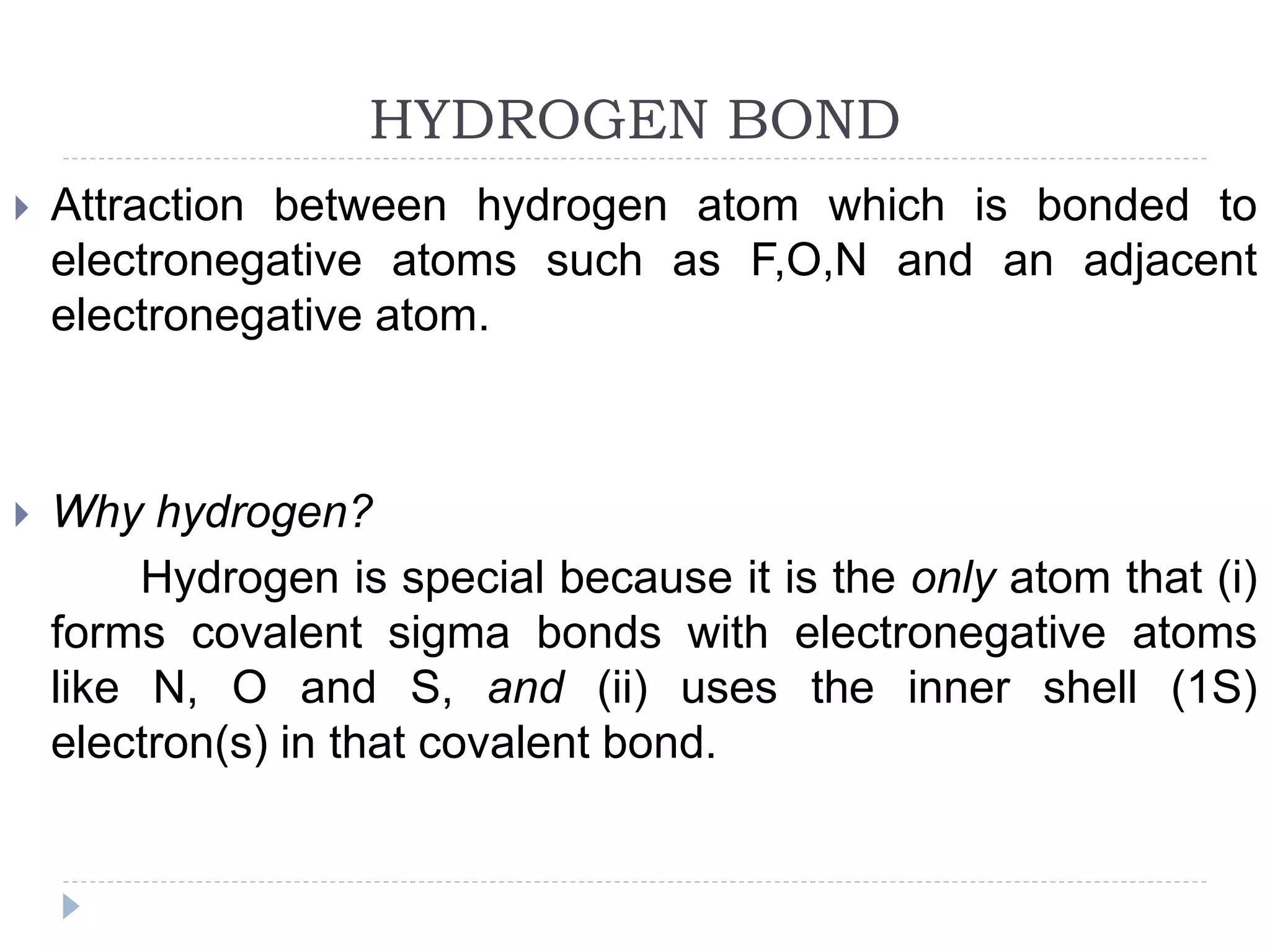HYDROGEN BOND
 Attraction between hydrogen atom which is bonded to
electronegative atoms such as F,O,N and an adjacent
electronegative atom.
 Why hydrogen?
Hydrogen is special because it is the only atom that (i)
forms covalent sigma bonds with electronegative atoms
like N, O and S, and (ii) uses the inner shell (1S)
electron(s) in that covalent bond.
 