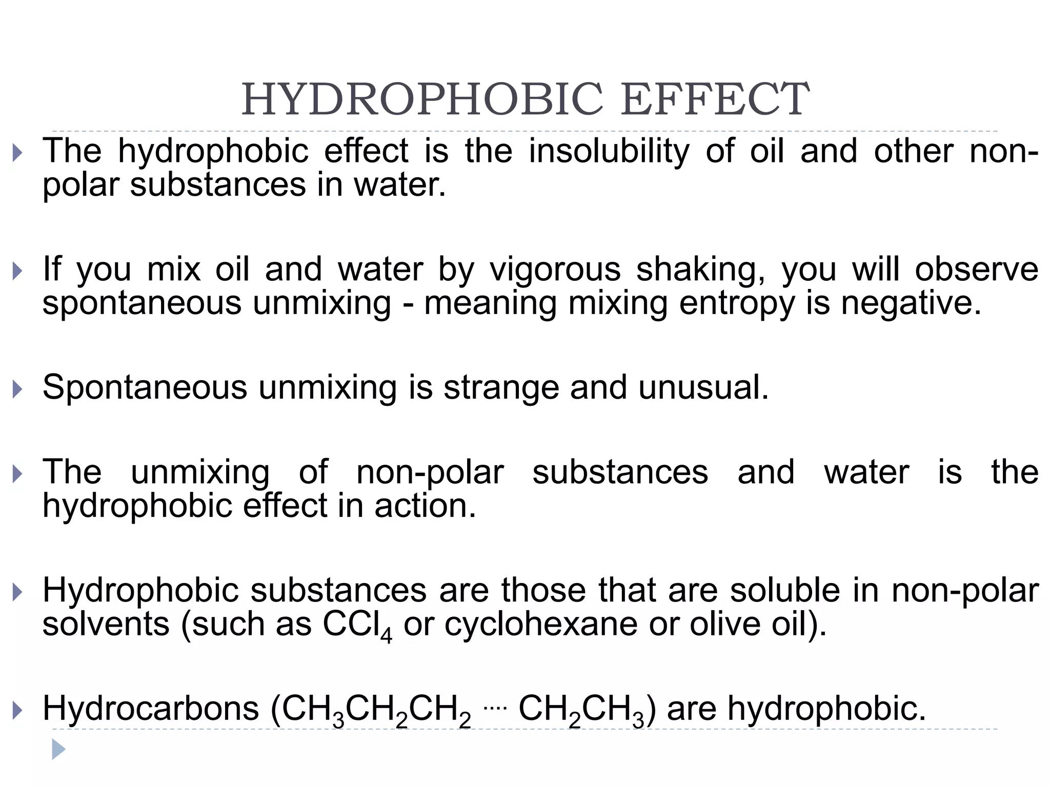 HYDROPHOBIC EFFECT
 The hydrophobic effect is the insolubility of oil and other non-
polar substances in water.
 If you mix oil and water by vigorous shaking, you will observe
spontaneous unmixing - meaning mixing entropy is negative.
 Spontaneous unmixing is strange and unusual.
 The unmixing of non-polar substances and water is the
hydrophobic effect in action.
 Hydrophobic substances are those that are soluble in non-polar
solvents (such as CCl4 or cyclohexane or olive oil).
 Hydrocarbons (CH3CH2CH2
.... CH2CH3) are hydrophobic.
 