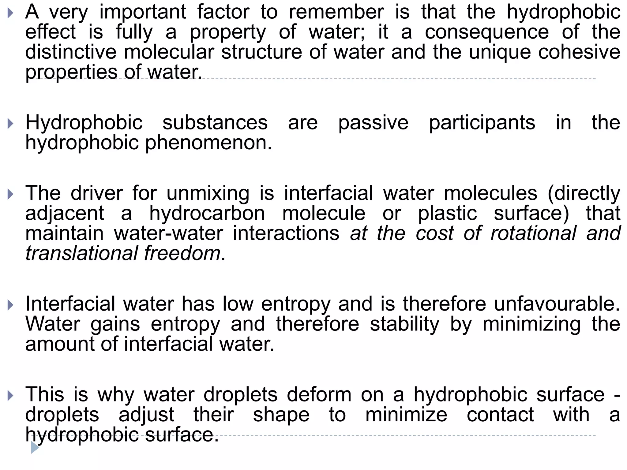  A very important factor to remember is that the hydrophobic
effect is fully a property of water; it a consequence of the
distinctive molecular structure of water and the unique cohesive
properties of water.
 Hydrophobic substances are passive participants in the
hydrophobic phenomenon.
 The driver for unmixing is interfacial water molecules (directly
adjacent a hydrocarbon molecule or plastic surface) that
maintain water-water interactions at the cost of rotational and
translational freedom.
 Interfacial water has low entropy and is therefore unfavourable.
Water gains entropy and therefore stability by minimizing the
amount of interfacial water.
 This is why water droplets deform on a hydrophobic surface -
droplets adjust their shape to minimize contact with a
hydrophobic surface.
 