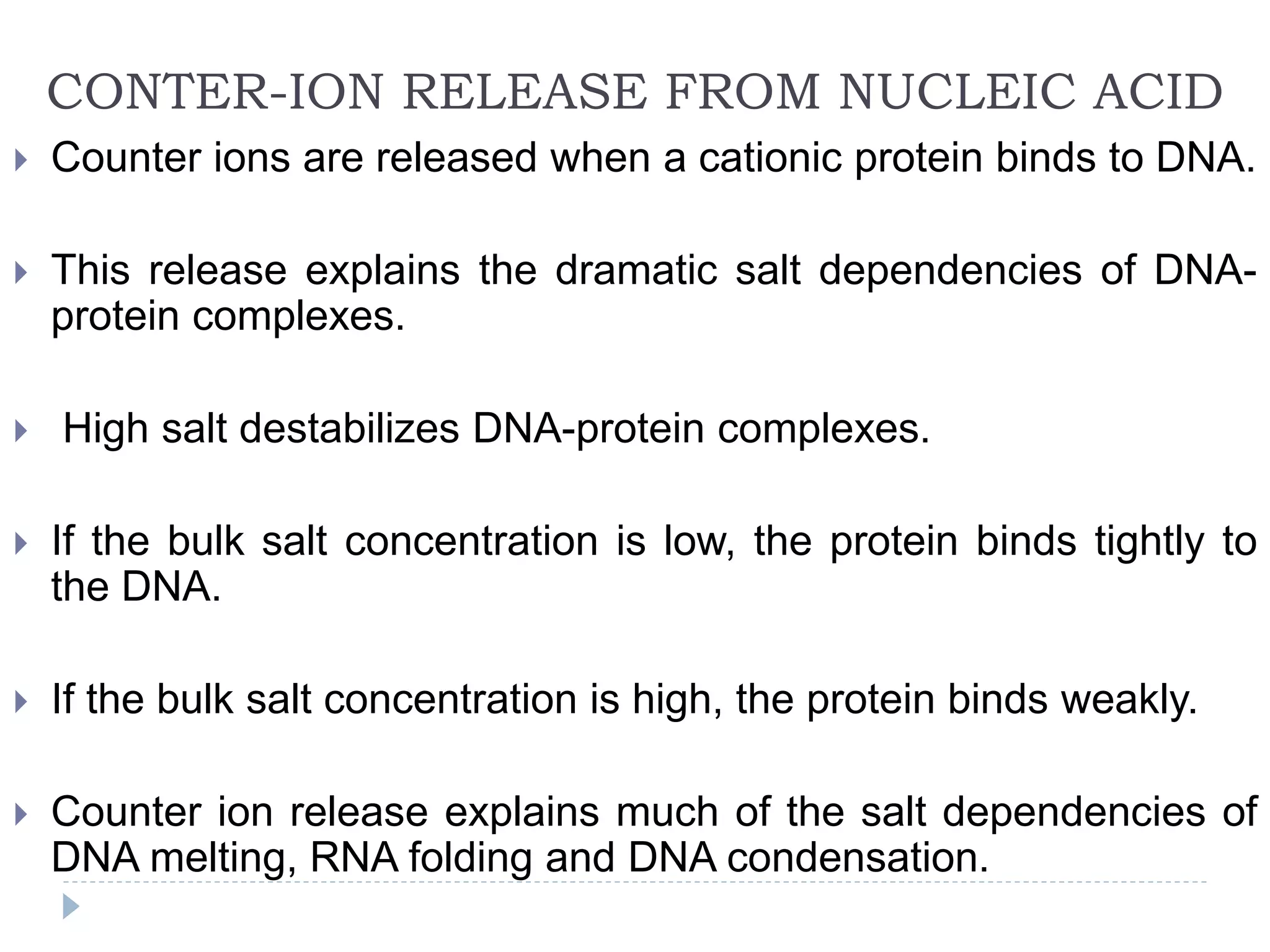 CONTER-ION RELEASE FROM NUCLEIC ACID
 Counter ions are released when a cationic protein binds to DNA.
 This release explains the dramatic salt dependencies of DNA-
protein complexes.
 High salt destabilizes DNA-protein complexes.
 If the bulk salt concentration is low, the protein binds tightly to
the DNA.
 If the bulk salt concentration is high, the protein binds weakly.
 Counter ion release explains much of the salt dependencies of
DNA melting, RNA folding and DNA condensation.
 