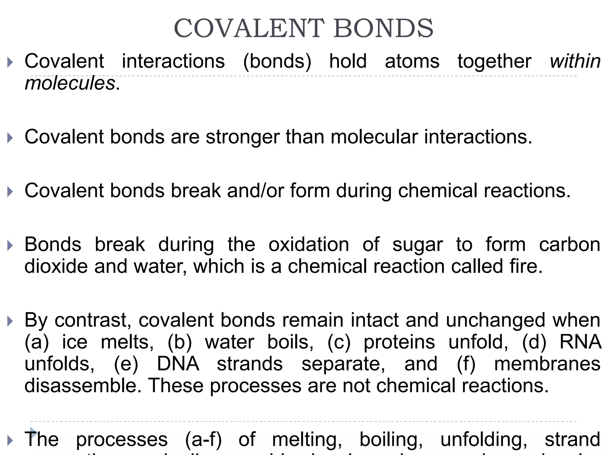 COVALENT BONDS
 Covalent interactions (bonds) hold atoms together within
molecules.
 Covalent bonds are stronger than molecular interactions.
 Covalent bonds break and/or form during chemical reactions.
 Bonds break during the oxidation of sugar to form carbon
dioxide and water, which is a chemical reaction called fire.
 By contrast, covalent bonds remain intact and unchanged when
(a) ice melts, (b) water boils, (c) proteins unfold, (d) RNA
unfolds, (e) DNA strands separate, and (f) membranes
disassemble. These processes are not chemical reactions.
 The processes (a-f) of melting, boiling, unfolding, strand
 