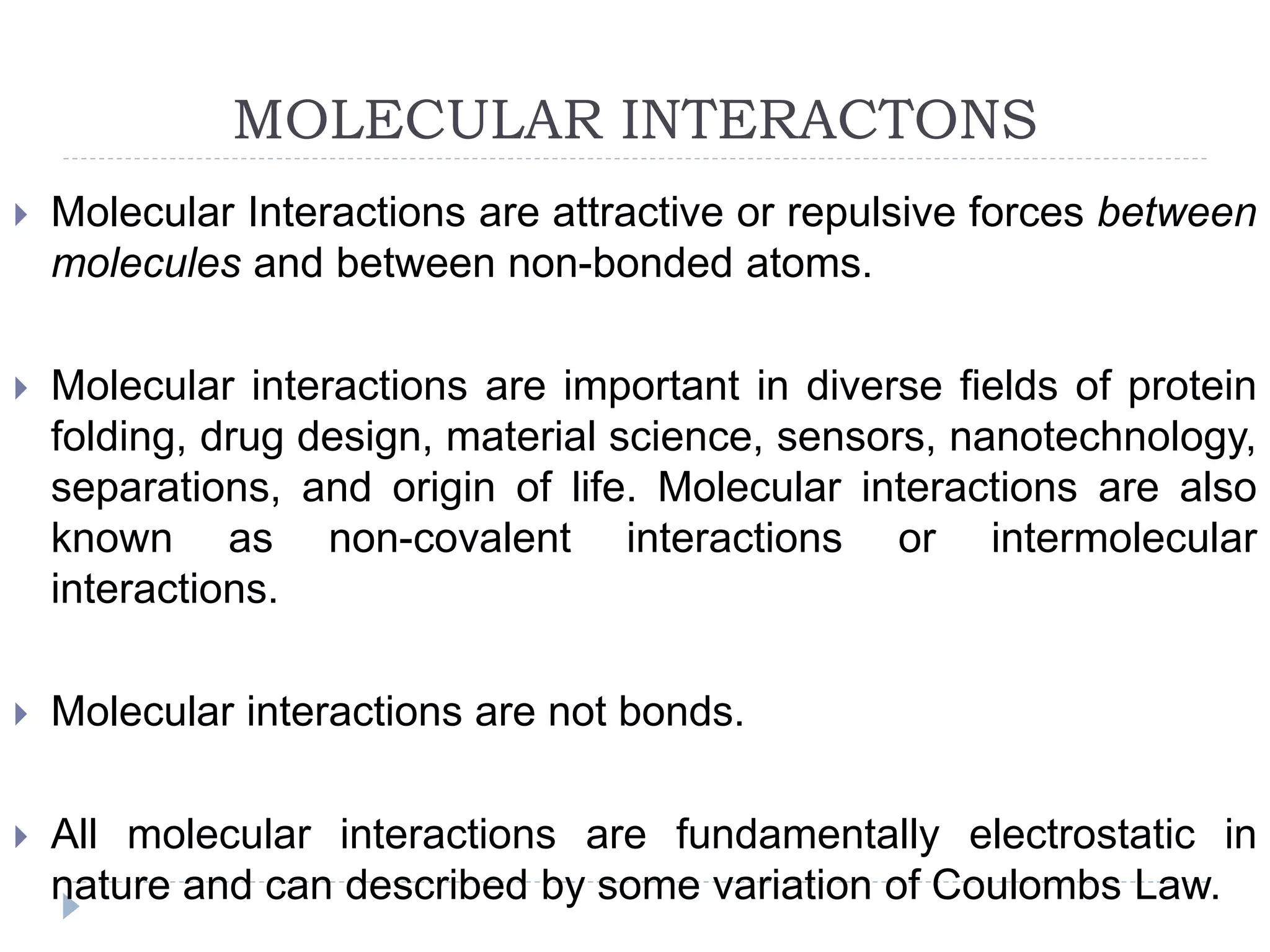 MOLECULAR INTERACTONS
 Molecular Interactions are attractive or repulsive forces between
molecules and between non-bonded atoms.
 Molecular interactions are important in diverse fields of protein
folding, drug design, material science, sensors, nanotechnology,
separations, and origin of life. Molecular interactions are also
known as non-covalent interactions or intermolecular
interactions.
 Molecular interactions are not bonds.
 All molecular interactions are fundamentally electrostatic in
nature and can described by some variation of Coulombs Law.
 