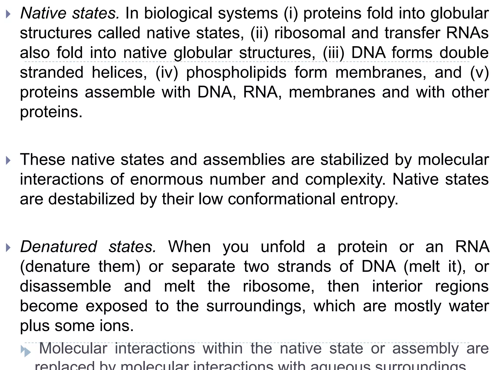  Native states. In biological systems (i) proteins fold into globular
structures called native states, (ii) ribosomal and transfer RNAs
also fold into native globular structures, (iii) DNA forms double
stranded helices, (iv) phospholipids form membranes, and (v)
proteins assemble with DNA, RNA, membranes and with other
proteins.
 These native states and assemblies are stabilized by molecular
interactions of enormous number and complexity. Native states
are destabilized by their low conformational entropy.
 Denatured states. When you unfold a protein or an RNA
(denature them) or separate two strands of DNA (melt it), or
disassemble and melt the ribosome, then interior regions
become exposed to the surroundings, which are mostly water
plus some ions.
 Molecular interactions within the native state or assembly are
 